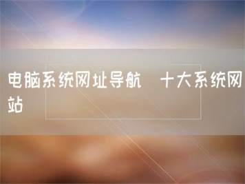 電腦系統網(wǎng)址導航_十大系統網(wǎng)站